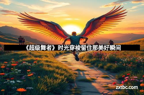 《超级舞者》时光穿梭留住那美好瞬间